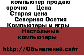 компьютер продаю срочно  › Цена ­ 15 000 › Старая цена ­ 15 000 - Северная Осетия Компьютеры и игры » Настольные компьютеры   